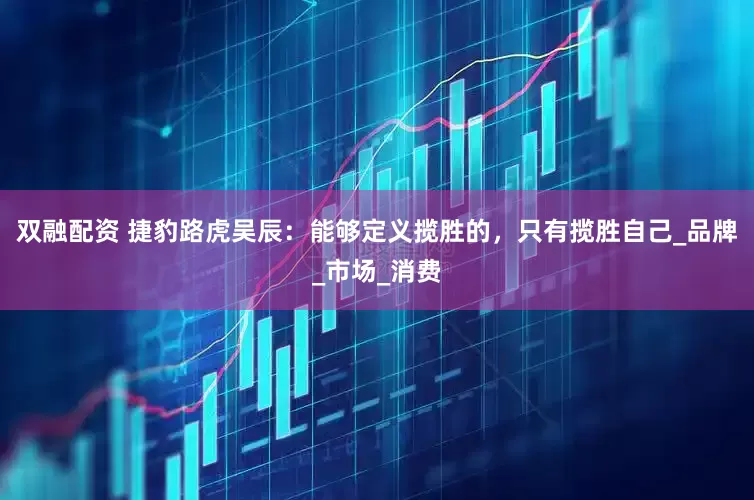 双融配资 捷豹路虎吴辰：能够定义揽胜的，只有揽胜自己_品牌_市场_消费
