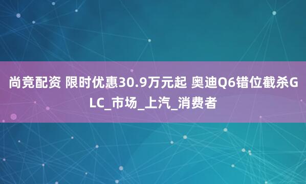 尚竞配资 限时优惠30.9万元起 奥迪Q6错位截杀GLC_市场_上汽_消费者