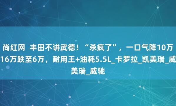 尚红网  丰田不讲武德！“杀疯了”，一口气降10万，16万跌至6万，耐用王+油耗5.5L_卡罗拉_凯美瑞_威驰