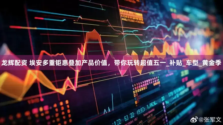 龙辉配资 埃安多重钜惠叠加产品价值，带你玩转超值五一_补贴_车型_黄金季
