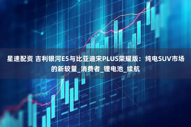 星速配资 吉利银河E5与比亚迪宋PLUS荣耀版：纯电SUV市场的新较量_消费者_锂电池_续航