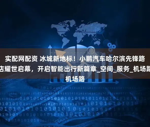实配网配资 冰城新地标！小鹏汽车哈尔滨先锋路店耀世启幕，开启智能出行新篇章_空间_服务_机场路