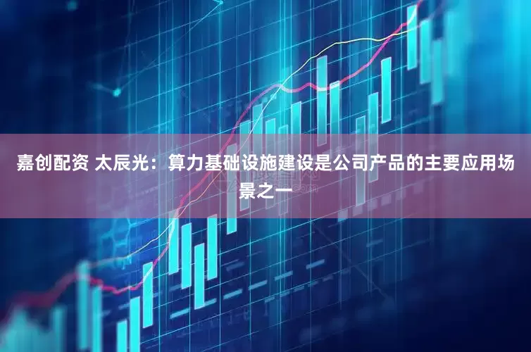 嘉创配资 太辰光：算力基础设施建设是公司产品的主要应用场景之一