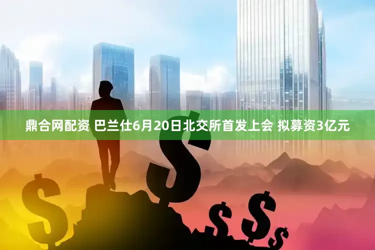 鼎合网配资 巴兰仕6月20日北交所首发上会 拟募资3亿元