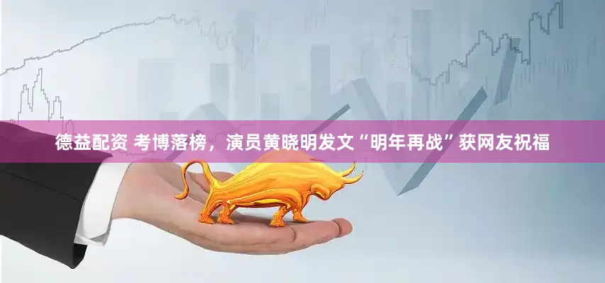 德益配资 考博落榜，演员黄晓明发文“明年再战”获网友祝福