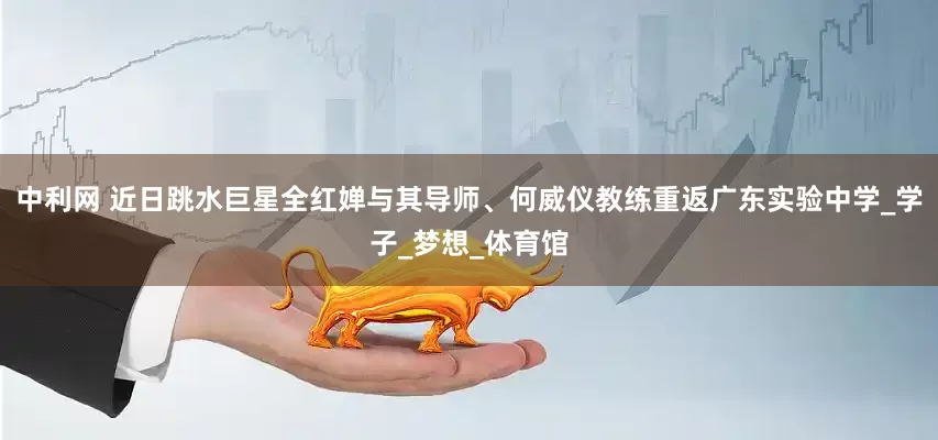 中利网 近日跳水巨星全红婵与其导师、何威仪教练重返广东实验中学_学子_梦想_体育馆