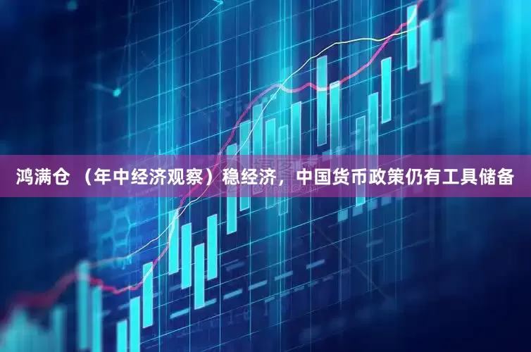 鸿满仓 （年中经济观察）稳经济，中国货币政策仍有工具储备