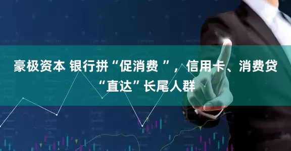 豪极资本 银行拼“促消费 ”，信用卡、消费贷“直达”长尾人群