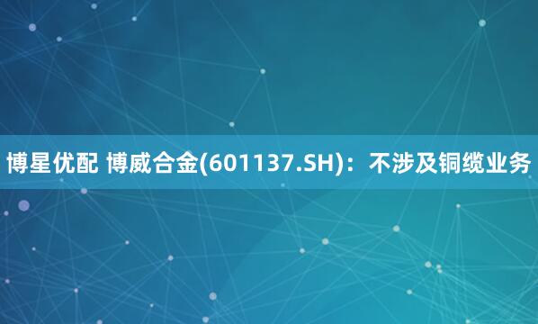 博星优配 博威合金(601137.SH)：不涉及铜缆业务