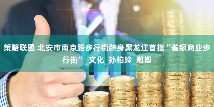 策略联盟 北安市南京路步行街跻身黑龙江首批“省级商业步行街”_文化_孙柏玲_雕塑
