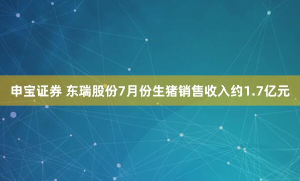 申宝证券 东瑞股份7月份生猪销售收入约1.7亿元