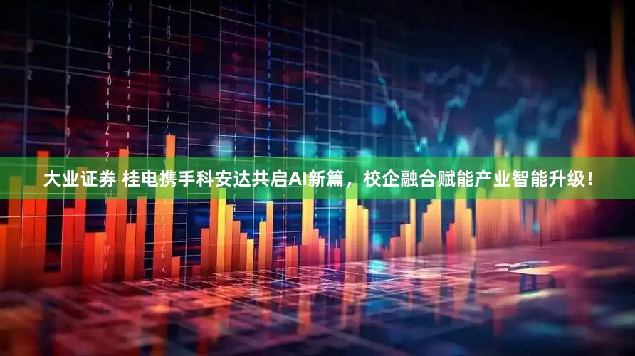 大业证券 桂电携手科安达共启AI新篇，校企融合赋能产业智能升级！