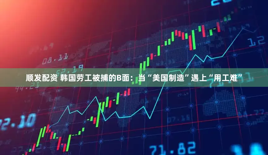 顺发配资 韩国劳工被捕的B面：当“美国制造”遇上“用工难”