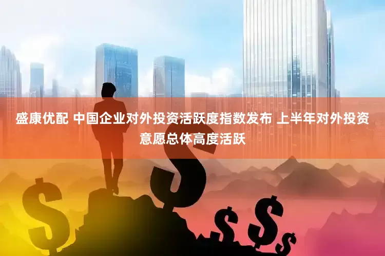 盛康优配 中国企业对外投资活跃度指数发布 上半年对外投资意愿总体高度活跃