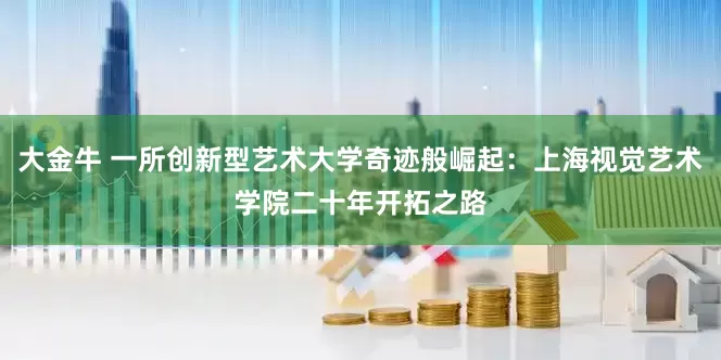 大金牛 一所创新型艺术大学奇迹般崛起：上海视觉艺术学院二十年开拓之路