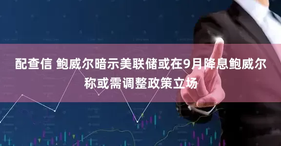 配查信 鲍威尔暗示美联储或在9月降息鲍威尔称或需调整政策立场