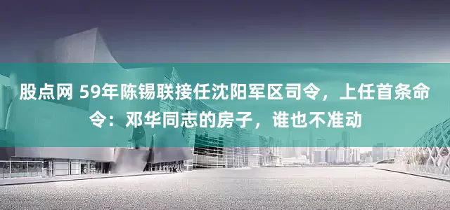 股点网 59年陈锡联接任沈阳军区司令，上任首条命令：邓华同志的房子，谁也不准动