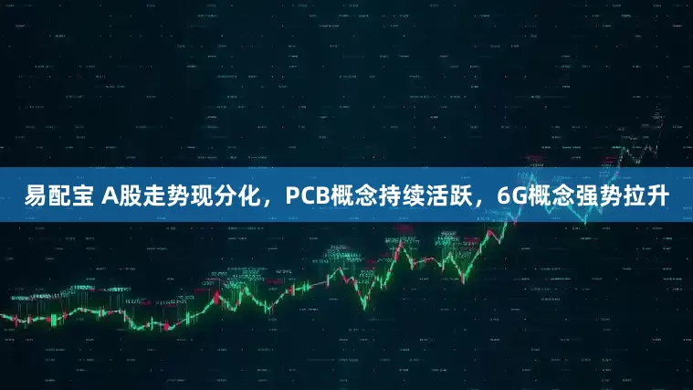 易配宝 A股走势现分化，PCB概念持续活跃，6G概念强势拉升