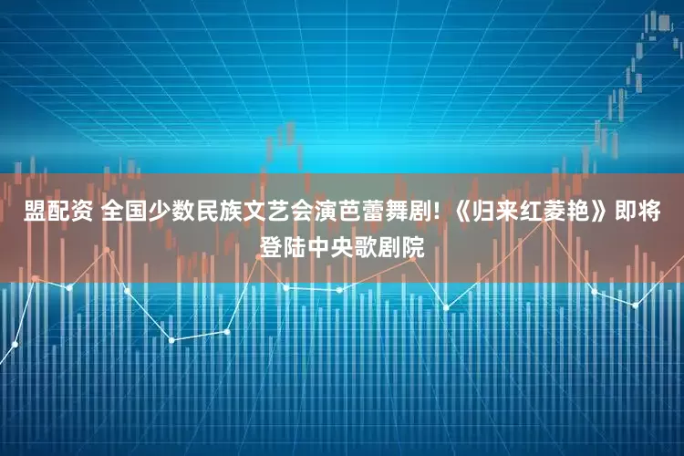 盟配资 全国少数民族文艺会演芭蕾舞剧! 《归来红菱艳》即将登陆中央歌剧院